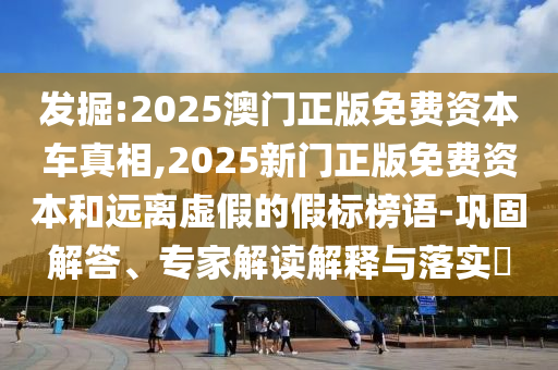 发掘:2025澳门正版免费资本车真相,2025新门正版免费资本和远离虚假的假标榜语-巩固解答、专家解读解释与落实