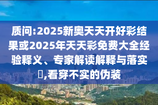 质问:2025新奥天天开好彩结果或2025年天天彩免费大全经验释义、专家解读解释与落实​,看穿不实的伪装