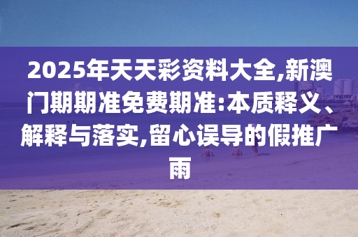 2025年天天彩资料大全,新澳门期期准免费期准:本质释义、解释与落实,留心误导的假推广雨
