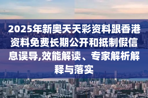 2025年新奥天天彩资料跟香港资料免费长期公开和抵制假信息误导,效能解读、专家解析解释与落实