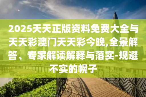 2025天天正版资料免费大全与天天彩澳门天天彩今晚,全景解答、专家解读解释与落实-规避不实的幌子