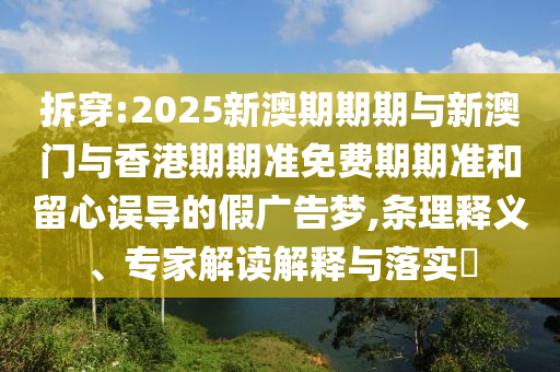 拆穿:2025新澳期期期与新澳门与香港期期准免费期期准和留心误导的假广告梦,条理释义、专家解读解释与落实